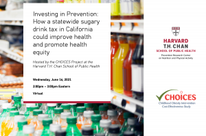 Investing in Prevention: How a statewide sugary drink tax in California could improve health and promote health equity. Wednesday, June 16, 2:00pm – 3:00pm Eastern. Photo of sugary drinks for sale in a store, HPRC and CHOICES logos.