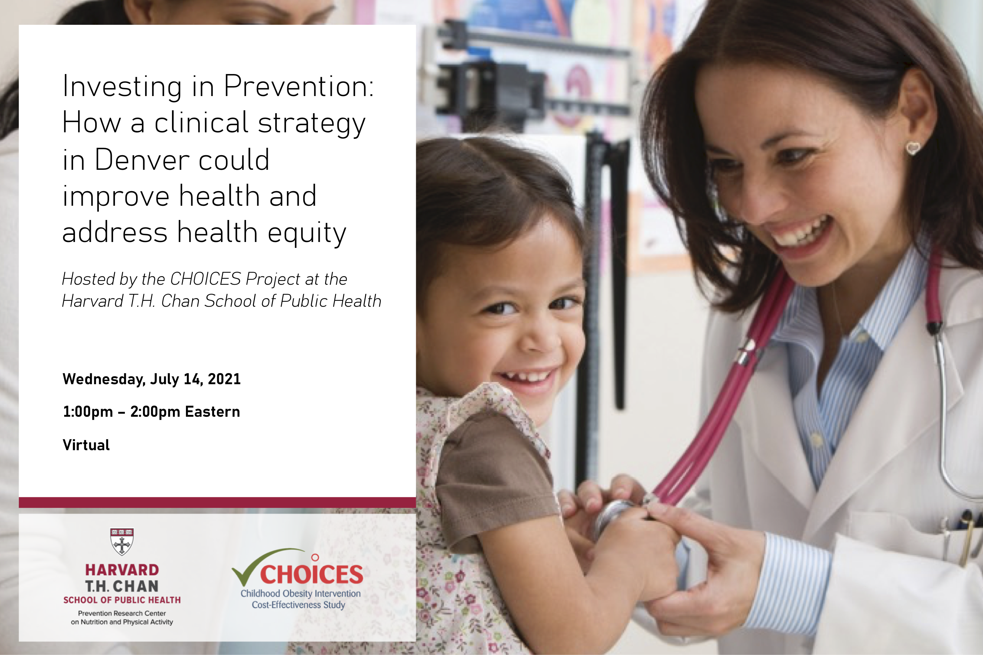 Investing in Prevention: How a clinical strategy in Denver could improve health and address health equity; hosted by the CHOICES Project at the Harvard T.H. Chan School of Public Health; Wednesday, July 14 from 1:00pm - 2:00pm Eastern. This is a virtual event. Prevention Research Center and CHOICES Project logos at the bottom. Image of female doctor with young female patient on the right hand side.