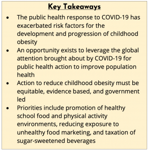 Key Takeaways: 1. The public health response to covid-19 has exacerbated risk factors for the development and progression of childhood obesity; 2. An opportunity exists to leverage the global attention brought about by covid-19 for public health action to improve population health; 3. Action to reduce childhood obesity must be equitable, evidence based, and government led; 4. Priorities include promotion of healthy school food and physical activity environments, reducing exposure to unhealthy food marketing, and taxation of sugar-sweetened beverages